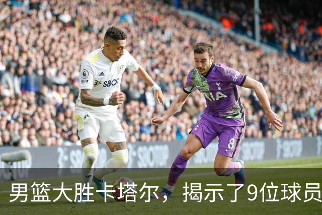 男篮大胜卡塔尔，揭示了9位球员的潜力与问题
